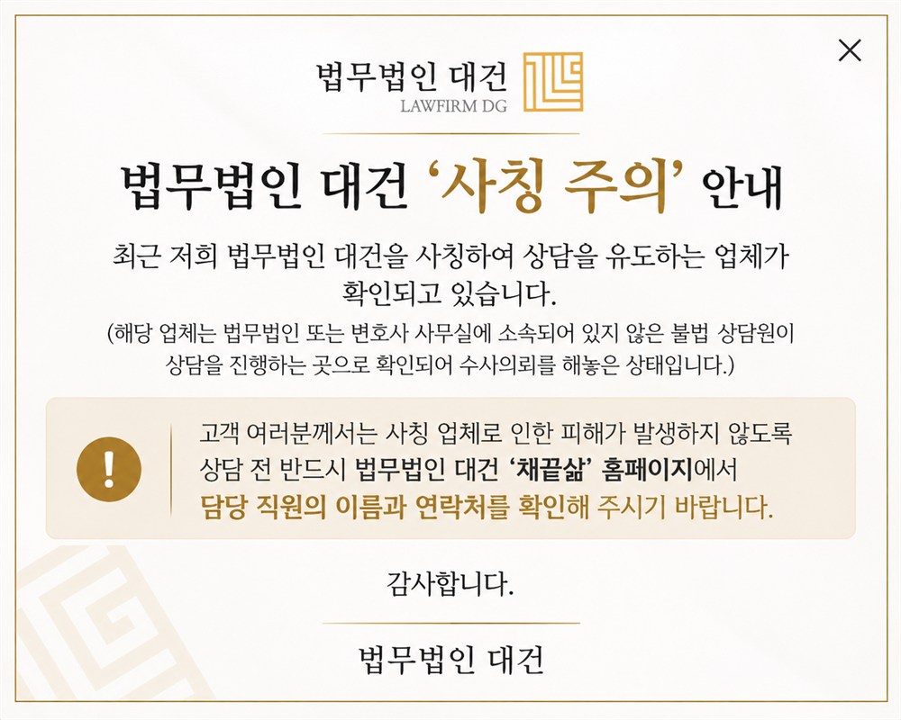 법무법인 대건 사칭 주의 안내. 최근 저희 법무법인 대건을 사칭하여 상담을 유도하는 업체가 확인되고 있습니다. 해당 업체는 법무법인 또는 변호사 사무실에 소속되어 있지 않은 불법 상담원이 상담을 진행하는 곳으로 확인되어 수사의뢰를 해놓은 상태입니다. 고객 여러분께서는 사칭 업체로 인한 피해가 발생하지 않도록 상담 전 반드시 법무법인 대건 채끝삶 홈페이지에서 담당 직원의 이름과 연락처를 확인해 주시기 바랍니다.
